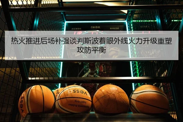热火推进后场补强谈判斯波着眼外线火力升级重塑攻防平衡