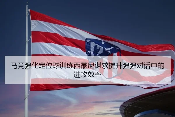 马竞强化定位球训练西蒙尼谋求提升强强对话中的进攻效率