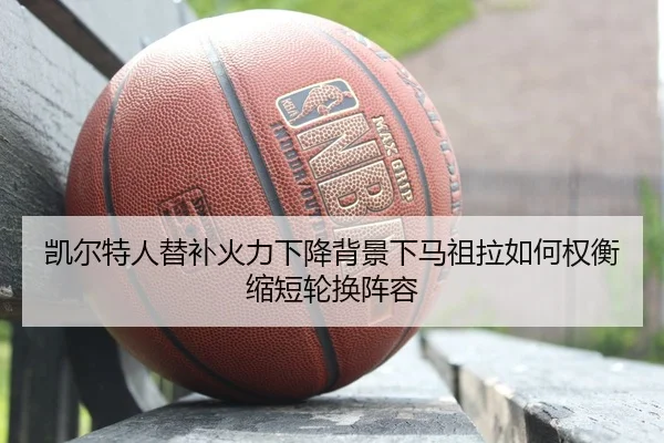凯尔特人替补火力下降背景下马祖拉如何权衡缩短轮换阵容